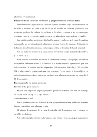 (discretas y/o continuas).
Selección de las variables relevantes y preprocesamiento de los datos
Para obtener una aproximación funcional óptima, se deben elegir cuidadosamente las
variables a emplear: se trata es de incluir en el modelo las variables predictoras que
realmente predigan la variable dependiente o de salida, pero que a su vez no tengan
relaciones entre sí ya que esto puede provocar un sobreajuste innecesario en el modelo.
Las variables deben seguir una distribución normal o uniforme, y el rango de posibles
valores debe ser aproximadamente el mismo y acotado dentro del intervalo de trabajo de
la función de activación empleada en las capas ocultas y de salida de la red neuronal.
Así, las variables de entrada y salida suelen acotarse en valores comprendidos entre 0
y 1 ó entre −1 y 1.
Si la variable es discreta, se utiliza la codiﬁcación dummy. Por ejemplo, la variable
sexo podría codiﬁcarse como: 0 = hombre, 1 = mujer; estando representada por una
única neurona. La variable nivel social podría codiﬁcarse como: 100 = bajo, 010 = medio,
001 = alto; estando representada por tres neuronas. Por su parte, si la variable es de
naturaleza continua, ésta se representa mediante una sola neurona, como, por ejemplo, el
CI de un sujeto.
Entrenamiento de la red neuronal
Elección de los pesos iniciales
Se hace una asignación de pesos pequeños generados de forma aleatoria, en un rango
de valores entre −0,5 y 0,5 o algo similar.
Arquitectura de la red
Respecto a la arquitectura de la red, se sabe que para la mayoría de problemas prácticos
bastará con utilizar una sola capa oculta .
El número de neuronas de la capa de entrada está determinado por el número de
variables predictoras.
Así, en los ejemplos anteriores, la variable sexo estaría representada por una neurona
19
 