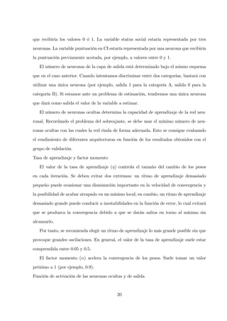 que recibiría los valores 0 ó 1. La variable status social estaría representada por tres
neuronas. La variable puntuación en CI estaría representada por una neurona que recibiría
la puntuación previamente acotada, por ejemplo, a valores entre 0 y 1.
El número de neuronas de la capa de salida está determinado bajo el mismo esquema
que en el caso anterior. Cuando intentamos discriminar entre dos categorías, bastará con
utilizar una única neurona (por ejemplo, salida 1 para la categoría A, salida 0 para la
categoría B). Si estamos ante un problema de estimación, tendremos una única neurona
que dará como salida el valor de la variable a estimar.
El número de neuronas ocultas determina la capacidad de aprendizaje de la red neu-
ronal. Recordando el problema del sobreajuste, se debe usar el mínimo número de neu-
ronas ocultas con las cuales la red rinda de forma adecuada. Esto se consigue evaluando
el rendimiento de diferentes arquitecturas en función de los resultados obtenidos con el
grupo de validación.
Tasa de aprendizaje y factor momento
El valor de la tasa de aprendizaje (η) controla el tamaño del cambio de los pesos
en cada iteración. Se deben evitar dos extremos: un ritmo de aprendizaje demasiado
pequeño puede ocasionar una disminución importante en la velocidad de convergencia y
la posibilidad de acabar atrapado en un mínimo local; en cambio, un ritmo de aprendizaje
demasiado grande puede conducir a inestabilidades en la función de error, lo cual evitará
que se produzca la convergencia debido a que se darán saltos en torno al mínimo sin
alcanzarlo.
Por tanto, se recomienda elegir un ritmo de aprendizaje lo más grande posible sin que
provoque grandes oscilaciones. En general, el valor de la tasa de aprendizaje suele estar
comprendida entre 0.05 y 0.5.
El factor momento (α) acelera la convergencia de los pesos. Suele tomar un valor
próximo a 1 (por ejemplo, 0.9).
Función de activación de las neuronas ocultas y de salida
20
 