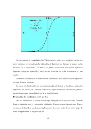 Para aprovechar la capacidad de las NN de aprender relaciones complejas o no lineales
entre variables, se recomienda la utilización de funciones no lineales al menos en las
neuronas de la capa oculta. Por tanto, en general se utilizará una función sigmoidal
(logística o tangente hiperbólica) como función de activación en las neuronas de la capa
oculta.
La elección de la función de activación en las neuronas de la capa de salida dependerá
del tipo de tarea impuesto.
En tareas de clasiﬁcación, las neuronas normalmente toman la función de activación
sigmoidal. En cambio, en tareas de predicción o aproximación de una función, general-
mente las neuronas toman la función de activación lineal.
Evaluación del rendimiento del modelo
Una vez seleccionado el modelo de red cuya conﬁguración de parámetros ha obtenido
la mejor ejecución ante el conjunto de validación, debemos evaluar la capacidad de gen-
eralización de la red de una forma completamente objetiva a partir de un tercer grupo de
datos independiente, el conjunto de test.
22
 
