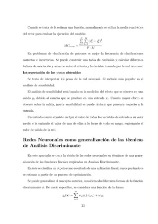 Cuando se trata de la estimar una función, normalmente se utiliza la media cuadrática
del error para evaluar la ejecución del modelo:
MCerror =
P
p=1
M
k=1
(dp
k − yp
k)2
P · M
En problemas de clasiﬁcación de patrones es mejor la frecuencia de clasiﬁcaciones
correctas e incorrectas. Se puede construir una tabla de confusión y calcular diferentes
índices de asociación y acuerdo entre el criterio y la decisión tomada por la red neuronal.
Interpretación de los pesos obtenidos
Se trata de interpretar los pesos de la red neuronal. El método más popular es el
análisis de sensibilidad.
El análisis de sensibilidad está basado en la medición del efecto que se observa en una
salida yk debido al cambio que se produce en una entrada xi. Cuanto mayor efecto se
observe sobre la salida, mayor sensibilidad se puede deducir que presenta respecto a la
entrada.
Un método común consiste en ﬁjar el valor de todas las variables de entrada a su valor
medio e ir variando el valor de una de ellas a lo largo de todo su rango, registrando el
valor de salida de la red.
Redes Neuronales como generalización de las técnicas
de Análisis Discriminante
En este apartado se trata la visión de las redes neuronales en términos de una gener-
alización de las funciones lineales empleadas en Análisis Discriminante.
En éste se clasiﬁca un objeto como resultado de una aplicación lineal, cuyos parámetros
se estiman a partir de un proceso de optimización.
Se puede generalizar el concepto anterior, considerando diferentes formas de la función
discriminante φ. De modo especíﬁco, se considera una función de la forma
gj(x) =
m
i=1
wjiφi (x; µi) + wj0,
23
 