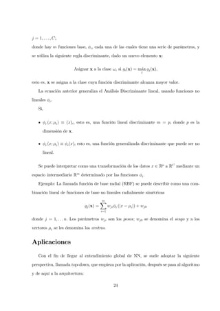 j = 1, . . . , C;
donde hay m funciones base, φi, cada una de las cuales tiene una serie de parámetros, y
se utiliza la siguiente regla discriminante, dado un nuevo elemento x:
Asignar x a la clase ωi si gi(x) = m´ax
j
gj(x),
esto es, x se asigna a la clase cuya función discriminante alcanza mayor valor.
La ecuación anterior generaliza el Análisis Discriminante lineal, usando funciones no
lineales φi.
Si,
φi (x; µi) ≡ (x)i, esto es, una función lineal discriminante m = p, donde p es la
dimensión de x.
φi (x; µi) ≡ φi(x)i esto es, una función generalizada discriminante que puede ser no
lineal.
Se puede interpretar como una transformación de los datos x ∈ Rp
a RC
mediante un
espacio intermediario Rm
determinado por las funciones φi.
Ejemplo: La llamada función de base radial (RBF) se puede describir como una com-
binación lineal de funciones de base no lineales radialmente simétricas
gj(x) =
m
i=1
wjiφi (|x − µi|) + wj0
donde j = 1, . . . n. Los parámetros wji son los pesos; wj0 se denomina el sesgo y a los
vectores µi se les denomina los centros.
Aplicaciones
Con el ﬁn de llegar al entendimiento global de NN, se suele adoptar la siguiente
perspectiva, llamada top-down, que empieza por la aplicación, después se pasa al algoritmo
y de aquí a la arquitectura:
24
 