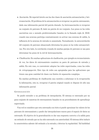 Asociación. De especial interés son las dos clases de asociación autoasociación y het-
eroasociación. El problema de la autoasociación es recuperar un patrón enteramente,
dada una información parcial del patrón deseado. La heteroasociación es recuperar
un conjunto de patrones B, dado un patrón de ese conjunto. Los pesos en las redes
asociativas son a menudo predeterminados basados en la llamada regla de Hebb:
cuando una neurona participa constantemente en activar una neurona de salida, la
inﬂuencia de la neurona de entrada es aumentada. Normalmente, la autocorrelación
del conjunto de patrones almacenado determina los pesos en las redes autoasociati-
vas. Por otro lado, la correlación cruzada de muchas parejas de patrones se usa para
determinar los pesos de la red de heteroasociación.
Clasiﬁcación. En muchas aplicaciones de clasiﬁcación, por ejemplo en reconocimiento
de voz, los datos de entrenamiento consisten en pares de patrones de entrada y
salida. En este caso, es conveniente adoptar las redes supervisadas, como las redes
de retropropagación. Este tipo de redes son apropiadas para las aplicaciones que
tienen una gran cantidad de clases con límites de separación complejos.
En muchos problemas de clasiﬁcación una cuestión a solucionar es la recuperación
la información, esto es, recuperar el patrón original cuando se dispone de sólo una
información parcial.
G
Se puede extender a un problema de interpolación. El sistema es entrenado por un
gran conjunto de muestras de entrenamiento basados en un procedimiento de aprendizaje
supervisado.
Una red se considera que esta entrenada con éxito si puede aproximar los valores de los
patrones de entrenamiento y puede dar interpolaciones suaves para el espacio de datos no
entrenado. El objetivo de la generalización es dar una respuesta correcta a la salida para
un estímulo de entrada que no ha sido entrenado con anterioridad. El sistema debe inducir
la característica saliente del estímulo a la entrada y detectar la regularidad. Tal habilidad
26
 
