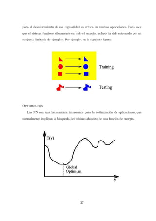 para el descubrimiento de esa regularidad es crítica en muchas aplicaciones. Esto hace
que el sistema funcione eﬁcazmente en todo el espacio, incluso ha sido entrenado por un
conjunto limitado de ejemplos. Por ejemplo, en la siguiente ﬁgura:
O
Las NN son una herramienta interesante para la optimización de aplicaciones, que
normalmente implican la búsqueda del mínimo absoluto de una función de energía.
27
 