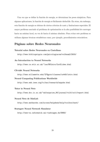 Una vez que se deﬁne la función de energía, se determinan los pesos sinápticos. Para
algunas aplicaciones, la función de energía es fácilmente deducible. En otras, sin embargo,
esta función de energía se obtiene de ciertos criterios de coste y limitaciones especiales. El
mayor problema asociado al problema de optimización es la alta posibilidad de converger
hacia un mínimo local, en vez de hacia el mínimo absoluto. Para evitar este problema se
utilizan algunas técnicas estadísticas como, por ejemplo, procedimientos estocásticos.
Páginas sobre Redes Neuronales
Tutorial sobre Redes Neuronales en Castellano
http://www.bibliopsiquis.com/psicologiacom/vol5num2/2833/
An Introduction to Neural Networks
http://www.cs.stir.ac.uk/~lss/NNIntro/InvSlides.html
CS-449: Neural Networks
http://www.willamette.edu/ %7Egorr/classes/cs449/intro.html
Neural Computing Publications Worldwide
http://www.ewh.ieee.org/tc/nnc/research/nnpubs.html
Tutor in Neural Nets
http://www.doc.ic.ac.uk/~nd/surprise_96/journal/vol4/cs11/report.html
Neural Nets de MatLab
http://www.mathworks.com/access/helpdesk/help/toolbox/nnet/
Stuttgart Neural Network Simulator
http://www-ra.informatik.uni-tuebingen.de/SNNS/
28
 