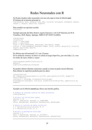 29
Redes Neuronales con R
En R para estudiar redes neuronales con una sola capa se tiene la librería nnet.
El formato de la función principal es
nnet(formula, data, weights, size, Wts, linout=F, entropy=F, softmax=F, skip=F,
rang=0.7, decay=0, maxit=100, trace=T)
Para estudiar sus opciones escribe:
help(nnet)
Ejemplo (procede del libro Modern Applied Statistics with S (4ª Edición), de W.N.
Venables y B.D. Ripley. Springer. ISBN 0-387-95457-0 (2002):
library(nnet)
attach(rock)
area1 <- area/10000
peri1 <- peri/10000
rock1 <- data.frame(perm, area=area1, peri=peri1, shape)
rock.nn <- nnet(log(perm)~area+peri+shape, rock1, size=3, decay=1e-3, linout=T,
skip=T, maxit=1000, Hess=T)
summary(rock.nn)
Se obtiene una red neuronal 3-3-1 con 19 pesos.
En la salida de summary la letra b se refiere al sesgo (input 0) y, por otro lado i, h, o son
los nodos de input, hidden y output.
sum((log(perm)-predict(rock.nn))^2)
detach()
eigen(rock.nn$Hessian,T)$values
Se pueden obtener distintas soluciones cuando se toma un punto inicial diferente.
Para obtener la superficie predicha para los datos:
library(lattice)
Xp <-expand.grid(area=seq(0.1,1.2,0.05), peri=seq(0,0.5,0.02), shape=0.2)
trellis.device()
rock.grid <- cbind(Xp, fit=predict(rock.nn,Xp))
wireframe(fit~area+peri, rock.grid, screen=list(z=160,x=-60), aspect=c(1,0.5),
drape=T)
Ejemplo con la librería neural que ofrece una interfaz gráfica.
# Ejemplo de interfaz grafica de redes neuronales
library(neural)
# Entreno una red de base radial
neurons <- 16
data <- rbftrain(x, neurons, y, sigma=NaN)
rbf(x, data$weigth, data$dist, data$neurons, data$sigma)
# Genero un conjunto de datos artificial
x <- matrix(c(1,1,0,0,1,0,1,0), 4, 2)
y <- matrix(c(0,1,1,0), 4, 1)
# Entreno un perceptron multicapa
neurons <- 4
data <- mlptrain(x, neurons, y, it=1000);
mlp(x, data$weigth, data$dist, data$neurons, data$actfns)
 