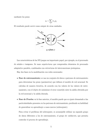 mediante los pesos
yi =
j
wijyj
El resultado puede servir como output de otras unidades.
Las características de las NN juegan un importante papel, por ejemplo, en el procesado
de señales e imágenes. Se usan arquitecturas que comprenden elementos de procesado
adaptativo paralelo, combinados con estructuras de interconexiones jerárquicas.
Hay dos fases en la modelización con redes neuronales:
Fase de entrenamiento: se usa un conjunto de datos o patrones de entrenamiento
para determinar los pesos (parámetros) que deﬁnen el modelo de red neuronal. Se
calculan de manera iterativa, de acuerdo con los valores de los valores de entre-
namiento, con el objeto de minimizar el error cometido entre la salida obtenida por
la red neuronal y la salida deseada.
Fase de Prueba: en la fase anterior, el modelo puede que se ajuste demasiado a las
particularidades presentes en los patrones de entrenamiento, perdiendo su habilidad
de generalizar su aprendizaje a casos nuevos (sobreajuste).
Para evitar el problema del sobreajuste, es aconsejable utilizar un segundo grupo
de datos diferentes a los de entrenamiento, el grupo de validación, que permita
controlar el proceso de aprendizaje.
5
 