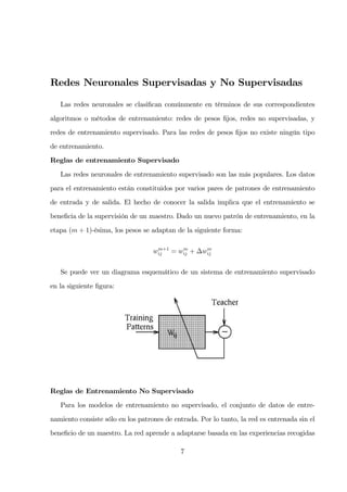Redes Neuronales Supervisadas y No Supervisadas
Las redes neuronales se clasiﬁcan comúnmente en términos de sus correspondientes
algoritmos o métodos de entrenamiento: redes de pesos ﬁjos, redes no supervisadas, y
redes de entrenamiento supervisado. Para las redes de pesos ﬁjos no existe ningún tipo
de entrenamiento.
Reglas de entrenamiento Supervisado
Las redes neuronales de entrenamiento supervisado son las más populares. Los datos
para el entrenamiento están constituidos por varios pares de patrones de entrenamiento
de entrada y de salida. El hecho de conocer la salida implica que el entrenamiento se
beneﬁcia de la supervisión de un maestro. Dado un nuevo patrón de entrenamiento, en la
etapa (m + 1)-ésima, los pesos se adaptan de la siguiente forma:
wm+1
ij = wm
ij + ∆wm
ij
Se puede ver un diagrama esquemático de un sistema de entrenamiento supervisado
en la siguiente ﬁgura:
Reglas de Entrenamiento No Supervisado
Para los modelos de entrenamiento no supervisado, el conjunto de datos de entre-
namiento consiste sólo en los patrones de entrada. Por lo tanto, la red es entrenada sin el
beneﬁcio de un maestro. La red aprende a adaptarse basada en las experiencias recogidas
7
 