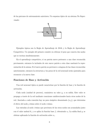 de los patrones de entrenamiento anteriores. Un esquema típico de un sistema No Super-
visado:
Ejemplos típicos son la Regla de Aprendizaje de Hebb, y la Regla de Aprendizaje
Competitivo. Un ejemplo del primero consiste en reforzar el peso que conecta dos nodos
que se excitan simultáneamente.
En el aprendizaje competitivo, si un patrón nuevo pertenece a una clase reconocida
previamente, entonces la inclusión de este nuevo patrón a esta clase matizará la repre-
sentación de la misma. Si el nuevo patrón no pertenece a ninguna de las clases reconocidas
anteriormente, entonces la estructura y los pesos de la red neuronal serán ajustados para
reconocer a la nueva clase.
Funciones de Base y Activación
Una red neuronal típica se puede caracterizar por la función de base y la función de
activación.
Cada nodo (unidad de proceso), suministra un valor yj a su salida. Este valor se
propaga a través de la red mediante conexiones unidireccionales hacia otros nodos de la
red. Asociada a cada conexión hay un peso sináptico denominado {wij}, que determina
el efecto del nodo j-ésimo sobre el nodo i-ésimo.
Las entradas al nodo i-ésimo que provienen de las otros nodos son acumulados junto
con el valor umbral θi, y se aplica la función base f, obteniendo ui. La salida ﬁnal yi se
obtiene aplicando la función de activación sobre ui.
8
 