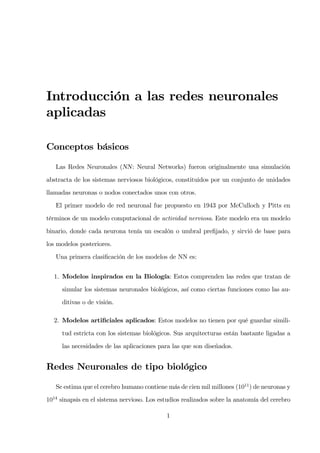 Introducción a las redes neuronales
aplicadas
Conceptos básicos
Las Redes Neuronales (NN: Neural Networks) fueron originalmente una simulación
abstracta de los sistemas nerviosos biológicos, constituidos por un conjunto de unidades
llamadas neuronas o nodos conectados unos con otros.
El primer modelo de red neuronal fue propuesto en 1943 por McCulloch y Pitts en
términos de un modelo computacional de actividad nerviosa. Este modelo era un modelo
binario, donde cada neurona tenía un escalón o umbral preﬁjado, y sirvió de base para
los modelos posteriores.
Una primera clasiﬁcación de los modelos de NN es:
1. Modelos inspirados en la Biología: Estos comprenden las redes que tratan de
simular los sistemas neuronales biológicos, así como ciertas funciones como las au-
ditivas o de visión.
2. Modelos artiﬁciales aplicados: Estos modelos no tienen por qué guardar simili-
tud estricta con los sistemas biológicos. Sus arquitecturas están bastante ligadas a
las necesidades de las aplicaciones para las que son diseñados.
Redes Neuronales de tipo biológico
Se estima que el cerebro humano contiene más de cien mil millones (1011
) de neuronas y
1014
sinapsis en el sistema nervioso. Los estudios realizados sobre la anatomía del cerebro
1
 