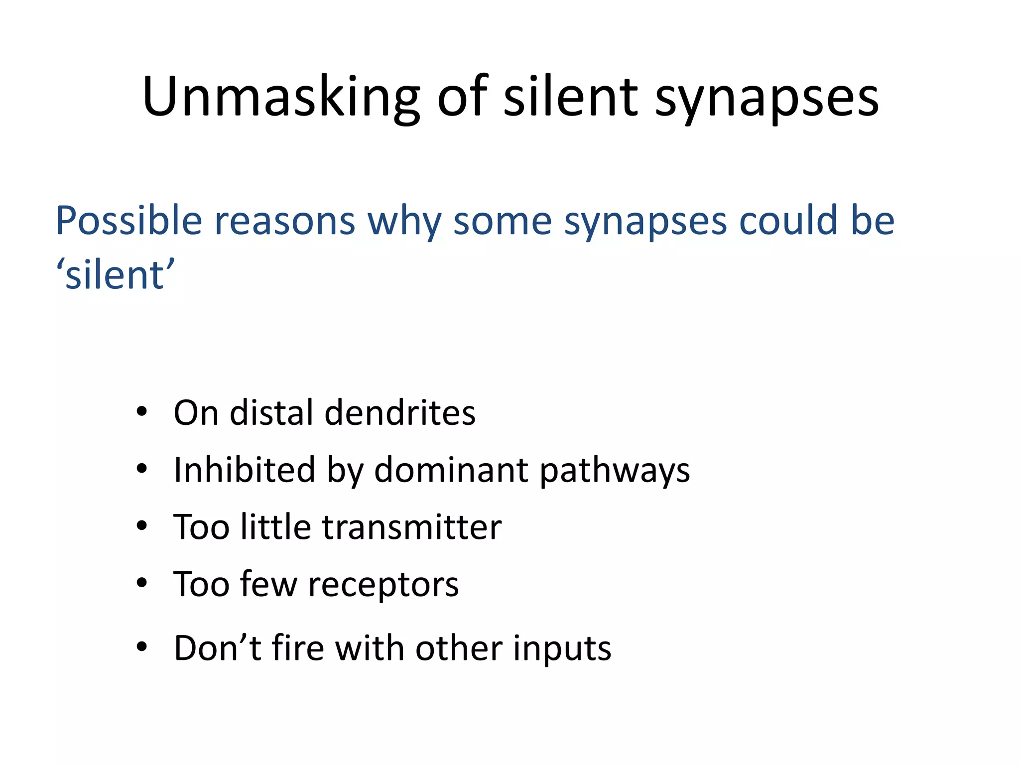 Unmasking of silent synapsesPossible reasons why some synapses could be ‘silent’On distal dendritesInhibited by dominant pathwaysToo little transmitterToo few receptorsDon’t fire with other inputs