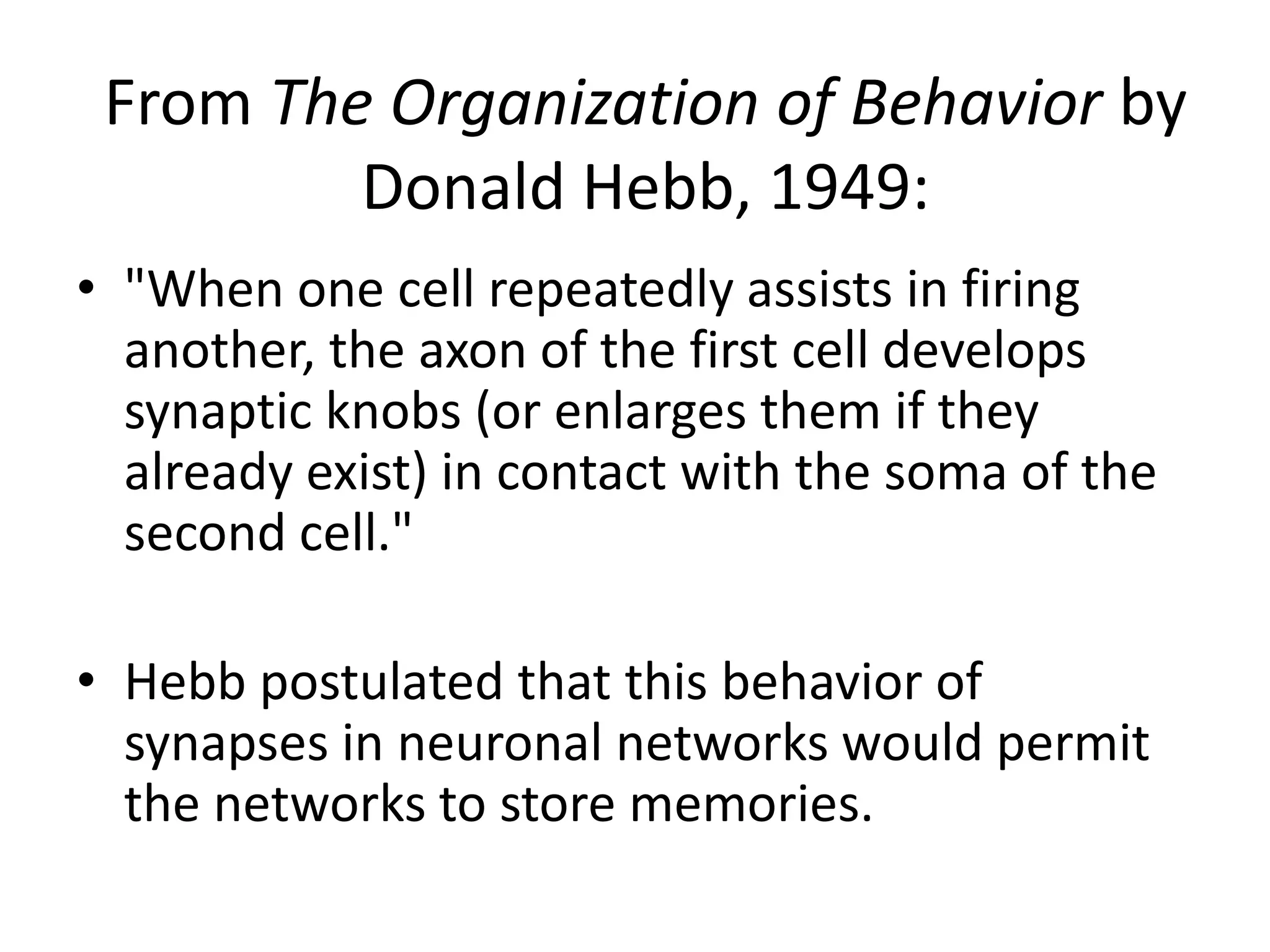 From The Organization of Behavior by Donald Hebb, 1949:"When one cell repeatedly assists in firing another, the axon of the first cell develops synaptic knobs (or enlarges them if they already exist) in contact with the soma of the second cell."Hebb postulated that this behavior of synapses in neuronal networks would permit the networks to store memories.
