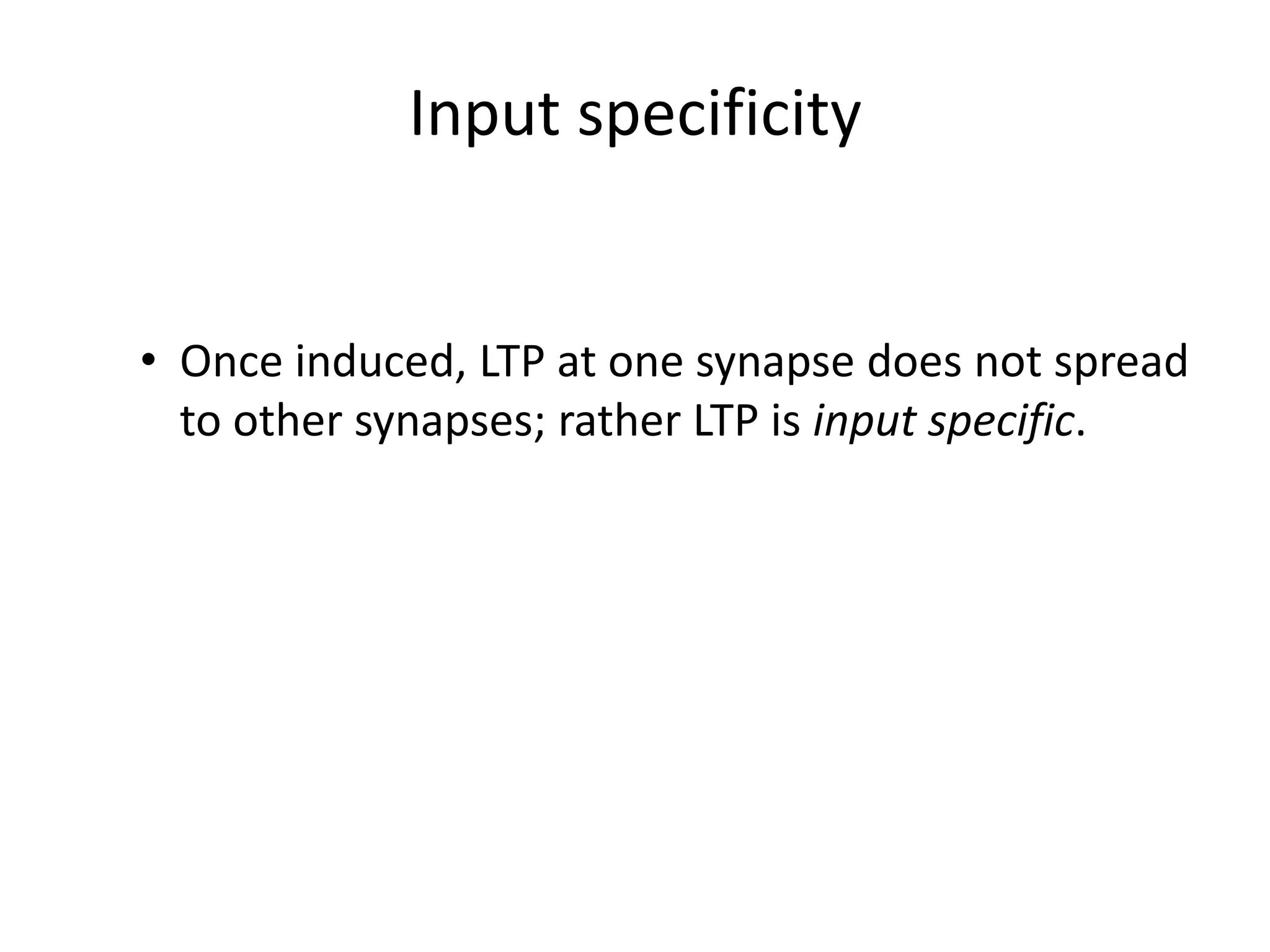 Input specificityOnce induced, LTP at one synapse does not spread to other synapses; rather LTP is input specific.Cooperativity  LTP can be induced by strong stimulation at one synapseOR  Weak stimulation at multiple synapses which together depolarize the post synaptic membrane to induce LTP
