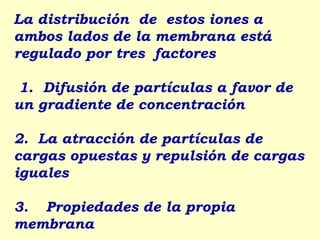 La distribución de estos iones a
ambos lados de la membrana está
regulado por tres factores

 1. Difusión de partículas a favor de
un gradiente de concentración

2. La atracción de partículas de
cargas opuestas y repulsión de cargas
iguales

3. Propiedades de la propia
membrana
 