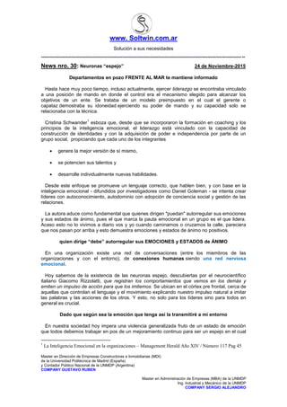 www. Soltwin.com.ar
Solución a sus necesidades
Master en Dirección de Empresas Constructoras e Inmobiliarias (MDI)
de la Universidad Politécnica de Madrid (España)
y Contador Público Nacional de la UNMDP (Argentina)
COMPANY GUSTAVO RUBEN
Master en Administración de Empresas (MBA) de la UNMDP
Ing. Industrial y Mecánico de la UNMDP
COMPANY SERGIO ALEJANDRO
-------------------------------------------------------------------------------------------------------------------------------
News nro. 30: Neuronas “espejo” 24 de Noviembre-2015
Departamentos en pozo FRENTE AL MAR te mantiene informado
Hasta hace muy poco tiempo, incluso actualmente, ejercer liderazgo se encontraba vinculado
a una posición de mando en donde el control era el mecanismo elegido para alcanzar los
objetivos de un ente. Se trataba de un modelo preimpuesto en el cual el gerente o
capataz demostraba su idoneidad ejerciendo su poder de mando y su capacidad solo se
relacionaba con la técnica.
Cristina Schwander
1
esboza que, desde que se incorporaron la formación en coaching y los
principios de la inteligencia emocional, el liderazgo está vinculado con la capacidad de
construcción de identidades y con la adquisición de poder e independencia por parte de un
grupo social, propiciando que cada uno de los integrantes
 genere la mejor versión de sí mismo,
 se potencien sus talentos y
 desarrolle individualmente nuevas habilidades.
Desde este enfoque se promueve un lenguaje correcto, que hablen bien, y con base en la
inteligencia emocional - difundidos por investigadores como Daniel Goleman - se intenta crear
líderes con autoconocimiento, autodominio con adopción de conciencia social y gestión de las
relaciones.
La autora aduce como fundamental que quienes dirigen "puedan" autorregular sus emociones
y sus estados de ánimo, pues el que marca la pauta emocional en un grupo es el que lidera.
Acaso esto no lo vivimos a diario vos y yo cuando caminamos o cruzamos la calle, pareciera
que nos pasan por arriba y esto demuestra emociones y estados de ánimo no positivos.
quien dirige “debe” autorregular sus EMOCIONES y ESTADOS de ÁNIMO
En una organización existe una red de conversaciones (entre los miembros de las
organizaciones y con el entorno), de conexiones humanas siendo una red nerviosa
emocional.
Hoy sabemos de la existencia de las neuronas espejo, descubiertas por el neurocientífico
italiano Giacomo Rizzolatti, que registran los comportamientos que vemos en los demás y
emiten un impulso de acción para que los imitemos. Se ubican en el córtex pre frontal, cerca de
aquellas que controlan el lenguaje y el movimiento explicando nuestro impulso natural a imitar
las palabras y las acciones de los otros. Y esto, no solo para los líderes sino para todos en
general es crucial.
Dado que según sea la emoción que tenga así la transmitiré a mi entorno
En nuestra sociedad hoy impera una violencia generalizada fruto de un estado de emoción
que todos debemos trabajar en pos de un mejoramiento continuo para ser un espejo en el cual
1
La Inteligencia Emocional en la organizaciones – Management Herald Año XIV / Número 117 Pag 45
 