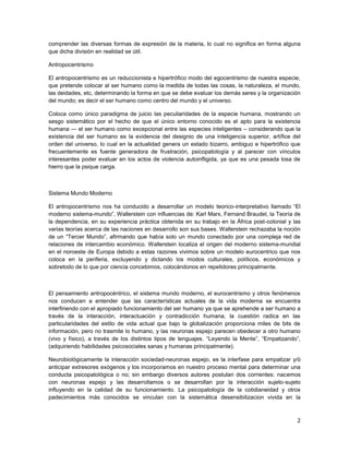 comprender las diversas formas de expresión de la materia, lo cual no significa en forma alguna
que dicha división en realidad se útil.

Antropocentrismo

El antropocentrismo es un reduccionista e hipertrófico modo del egocentrismo de nuestra especie,
que pretende colocar al ser humano como la medida de todas las cosas, la naturaleza, el mundo,
las deidades, etc, determinando la forma en que se debe evaluar los demás seres y la organización
del mundo; es decir el ser humano como centro del mundo y el universo.

Coloca como único paradigma de juicio las peculiaridades de la especie humana, mostrando un
sesgo sistemático por el hecho de que el único entorno conocido es el apto para la existencia
humana — el ser humano como excepcional entre las especies inteligentes – considerando que la
existencia del ser humano es la evidencia del designio de una inteligencia superior, artífice del
orden del universo, lo cual en la actualidad genera un estado bizarro, ambiguo e hipertrófico que
frecuentemente es fuente generadora de frustración, psicopatología y al parecer con vínculos
interesantes poder evaluar en los actos de violencia autoinfligida, ya que es una pesada losa de
hierro que la psique carga.



Sistema Mundo Moderno

El antropocentrismo nos ha conducido a desarrollar un modelo teorico-interpretativo llamado ―El
moderno sistema-mundo‖, Wallerstein con influencias de: Karl Marx, Fernand Braudel, la Teoría de
la dependencia, en su experiencia práctica obtenida en su trabajo en la África post-colonial y las
varias teorías acerca de las naciones en desarrollo son sus bases. Wallerstein rechazaba la noción
de un ―Tercer Mundo‖, afirmando que había solo un mundo conectado por una compleja red de
relaciones de intercambio económico. Wallerstein localiza el origen del moderno sistema-mundial
en el noroeste de Europa debido a estas razones vivimos sobre un modelo eurocentrico que nos
coloca en la periferia, excluyendo y dictando los modos culturales, políticos, económicos y
sobretodo de lo que por ciencia concebimos, colocándonos en repetidores principalmente.



El pensamiento antropocéntrico, el sistema mundo moderno, el eurocentrismo y otros fenómenos
nos conducen a entender que las características actuales de la vida moderna se encuentra
interfiriendo con el apropiado funcionamiento del ser humano ya que se aprehende a ser humano a
través de la interacción, interactuación y contradicción humana, la cuestión radica en las
particularidades del estilo de vida actual que bajo la globalización proporciona miles de bits de
información, pero no trasmite lo humano, y las neuronas espejo parecen obedecer a otro humano
(vivo y físico), a través de los distintos tipos de lenguajes. ―Leyendo la Mente‖, ―Empatizando‖,
(adquiriendo habilidades psicosociales sanas y humanas principalmente).

Neurobiológicamente la interacción sociedad-neuronas espejo, es la interfase para empatizar y/ó
anticipar extresores exógenos y los incorporamos en nuestro proceso mental para determinar una
conducta psicopatológica o no; sin embargo diversos autores postulan dos corrientes: nacemos
con neuronas espejo y las desarrollamos o se desarrollan por la interacción sujeto-sujeto
influyendo en la calidad de su funcionamiento. La psicopatología de la cotidianeidad y otros
padecimientos más conocidos se vinculan con la sistemática desensibilizacion vivida en la



                                                                                                2
 