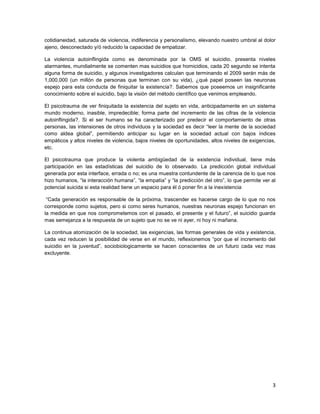 cotidianeidad, saturada de violencia, indiferencia y personalismo, elevando nuestro umbral al dolor
ajeno, desconectado y/ó reducido la capacidad de empatizar.

La violencia autoinflingida como es denominada por la OMS el suicidio, presenta niveles
alarmantes, mundialmente se comenten mas suicidios que homicidios, cada 20 segundo se intenta
alguna forma de suicidio, y algunos investigadores calculan que terminando el 2009 serán más de
1,000,000 (un millón de personas que terminan con su vida), ¿qué papel poseen las neuronas
espejo para esta conducta de finiquitar la existencia?. Sabemos que poseemos un insignificante
conocimiento sobre el suicidio, bajo la visión del método científico que venimos empleando.

El psicotrauma de ver finiquitada la existencia del sujeto en vida, anticipadamente en un sistema
mundo moderno, inasible, impredecible; forma parte del incremento de las cifras de la violencia
autoinflingida?. Si el ser humano se ha caracterizado por predecir el comportamiento de otras
personas, las intensiones de otros individuos y la sociedad es decir ―leer la mente de la sociedad
como aldea global‖, permitiendo anticipar su lugar en la sociedad actual con bajos índices
empáticos y altos niveles de violencia, bajos niveles de oportunidades, altos niveles de exigencias,
etc.

El psicotrauma que produce la violenta ambigüedad de la existencia individual, tiene más
participación en las estadísticas del suicidio de lo observado. La predicción global individual
generada por esta interface, errada o no; es una muestra contundente de la carencia de lo que nos
hizo humanos, ―la interacción humana‖, ―la empatía‖ y ―la predicción del otro‖, lo que permite ver al
potencial suicida si esta realidad tiene un espacio para él ó poner fin a la inexistencia

 ―Cada generación es responsable de la próxima, trascender es hacerse cargo de lo que no nos
corresponde como sujetos, pero si como seres humanos, nuestras neuronas espejo funcionan en
la medida en que nos comprometemos con el pasado, el presente y el futuro‖, el suicidio guarda
mas semejanza a la respuesta de un sujeto que no se ve ni ayer, ni hoy ni mañana.

La continua atomización de la sociedad, las exigencias, las formas generales de vida y existencia,
cada vez reducen la posibilidad de verse en el mundo, reflexionemos ―por que el incremento del
suicidio en la juventud‖, sociobiologicamente se hacen conscientes de un futuro cada vez mas
excluyente.




                                                                                                   3
 