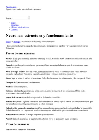 Apuntes.com
Apuntes para todos los estudiantes y cursos
Buscar...  
Inicio
Materias »
Últimas publicaciones
Contacto
Neuronas: estructura y funcionamiento
Inicio → Biología → Neuronas: estructura y funcionamiento
Las neuronas tienen la capacidad de comunicarse con precisión, rapidez, y a veces recorriendo varias
distancias.
Partes de una neurona
Núcleo: es del gran tamaño y de forma esférica y ovoide. Contiene ADN y toda la información celular, esta
no se reproduce
Dendritas: prolongaciones del soma que se ramifican, aumentando la capacidad de contacto con otras
células nerviosas
Axón o cuerpo celular: nace del soma, conduce el estimulo desde el soma hacia otra célula nerviosa,
muscular o glandular. Transporta organelos, proteínas y vesículas sinápticas entre otros.
Soma: aquí se ubica el núcleo, el aparato de Golgi, los lisosomas, las mitocondrias y los cuerpos de Nissl.
Cuerpos de Nissl: contiene los ribosomas.
Mielina: sustancia lipidica.
Vaina de mielina: lipoproteico que actúa como aislante, la mayoría de las neuronas del SNC en los
vertebrados estas mielinizadas.
Nodos de Ranvier: constricciones periódicas de la vaina de mielina.
Botones sinápticos: regiones terminales de la arborización. Desde aquí se liberan los neurotransmisores que
enviaran la información para estimular a la célula contigua.
Arborización terminal o neuritas: ramificaciones del axón, aumentan la direccionalidad de la transmisión
de la información. Un conjunto de neuritas constituye en telodendrón que contendrá neurotransmisores
Mitocondrias: contiene la energía requerida por la neurona
Neurolema: está a cargo de la regeneración del axón por si es que ocurre algún accidente.
Tipos de neuronas
Las neuronas tienen dos funciones
 