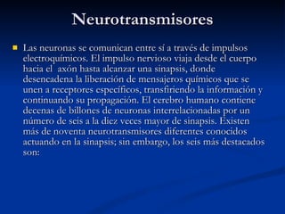 Neurotransmisores Las neuronas se comunican entre sí a través de impulsos electroquímicos. El impulso nervioso viaja desde el cuerpo hacia el  axón hasta alcanzar una sinapsis, donde desencadena la liberación de mensajeros químicos que se unen a receptores específicos, transfiriendo la información y continuando su propagación. El cerebro humano contiene decenas de billones de neuronas interrelacionadas por un número de seis a la diez veces mayor de sinapsis. Existen más de noventa neurotransmisores diferentes conocidos actuando en la sinapsis; sin embargo, los seis más destacados son: 