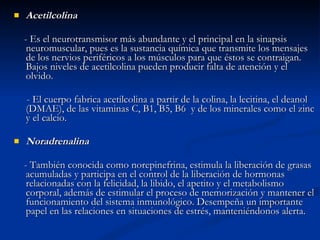Acetilcolina - Es el neurotransmisor más abundante y el principal en la sinapsis neuromuscular, pues es la sustancia química que transmite los mensajes de los nervios periféricos a los músculos para que éstos se contraigan. Bajos niveles de acetilcolina pueden producir falta de atención y el olvido. - El cuerpo fabrica acetilcolina a partir de la colina, la lecitina, el deanol (DMAE), de las vitaminas C, B1, B5, B6  y de los minerales como el zinc y el calcio. Noradrenalina - También conocida como norepinefrina, estimula la liberación de grasas acumuladas y participa en el control de la liberación de hormonas relacionadas con la felicidad, la libido, el apetito y el metabolismo corporal, además de estimular el proceso de memorización y mantener el funcionamiento del sistema inmunológico. Desempeña un importante papel en las relaciones en situaciones de estrés, manteniéndonos alerta. 