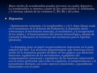 - Bajos niveles de noradrenalina pueden provocar un cuadro depresivo. La noradrenalina se sintetiza a partir de dos aminoácidos (L-fenilalanina y L-tirosina) además de las vitaminas C, B3, B6 y del cobre. Dopamina - Químicamente semejante a la noradrenalina y a la L-dopa (droga usada en el tratamiento de la dolencia del Parkinson), la dopamina afecta sobremanera al movimiento muscular, al crecimiento, a la recuperación de los tejidos y al funcionamiento del sistema inmunológico, además de estimular la liberación de hormonas del crecimiento para la hipófisis (pituitaria).  - La dopamina tiene un papel excepcionalmente importante en la parte superior del SNC. Las neuronas dopaminérgicas (que funcionan con el auxilio de la dopamina) pueden dividirse en tres grupos, con diferentes funciones: reguladores de los movimientos, reguladores del comportamiento emocional y reguladores de las funciones relacionadas con el córtex prefrontal, tales como la cognición, el comportamiento y el pensamiento abstracto, así como aspectos emocionales, especialmente relacionados con el estrés. 