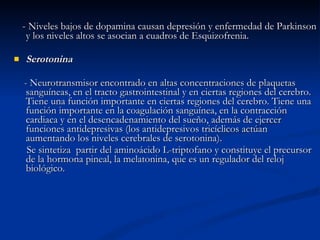 -  Niveles bajos de dopamina causan depresión y enfermedad de Parkinson y los niveles altos se asocian a cuadros de Esquizofrenia. Serotonina - Neurotransmisor encontrado en altas concentraciones de plaquetas sanguíneas, en el tracto gastrointestinal y en ciertas regiones del cerebro. Tiene una función importante en ciertas regiones del cerebro. Tiene una función importante en la coagulación sanguínea, en la contracción cardiaca y en el desencadenamiento del sueño, además de ejercer funciones antidepresivas (los antidepresivos tricíclicos actúan aumentando los niveles cerebrales de serotonina). Se sintetiza  partir del aminoácido L-triptofano y constituye el precursor de la hormona pineal, la melatonina, que es un regulador del reloj biológico.  