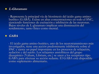 L-Glutamato - Representa la principal vía de biosíntesis del ácido gama-amino-butírico (GABA). Existe en altas concentraciones en todo el SNC, ejerciendo funciones de excitación e inhibición de las neuronas. Bajos niveles de L-glutamato implican una disminución del rendimiento, tanto físico como mental. GABA - El ácido gama-amino-butírico, uno de los neurotransmisores más investigados, tiene una acción predominante inhibitoria sobre el SNC y ejerce un papel importante en los procesos de relajación, sedación y del sueño. Los relajantes ansiolíticos del grupo diazepínico (Valium, Librium, etc.) se unen a los receptores tipo GABA para efectuar su acción sedante. El GABA está disponible como suplemento alimentario. 