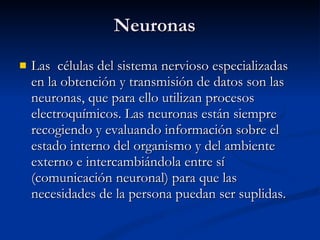 Neuronas Las  células del sistema nervioso especializadas en la obtención y transmisión de datos son las neuronas, que para ello utilizan procesos electroquímicos. Las neuronas están siempre recogiendo y evaluando información sobre el estado interno del organismo y del ambiente externo e intercambiándola entre sí (comunicación neuronal) para que las necesidades de la persona puedan ser suplidas. 