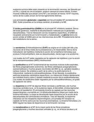 sustancia química debe estar presente en la terminación nerviosa, ser liberada por
un PA y, cuando se une al receptor, producir siempre el mismo efecto. Existen
muchas moléculas que actúan como NT y se conocen al menos 18 NT mayores,
varios de los cuales actúan de formas ligeramente distintas.

Los aminoácidos glutamato y aspartato son los principales NT excitatorios del
SNC. Están presentes en la corteza cerebral, el cerebelo y la ME.


El ácido g-aminobutírico (GABA) es el principal NT inhibitorio cerebral. Deriva
del ácido glutámico, mediante la decarboxilación realizada por la glutamato-
descarboxilasa. Tras la interacción con los receptores específicos, el GABA es
recaptado activamente por la terminación y metabolizado. La glicina tiene una
acción similar al GABA pero en las interneuronas de la ME. Probablemente deriva
del metabolismo de la serina.



La serotonina (5-hidroxitriptamina) (5-HT) se origina en el núcleo del rafe y las
neuronas de la línea media de la protuberancia y el mesencéfalo. Deriva de la
hidroxilación del triptófano mediante la acción de la triptófano-hidroxilasa que
produce 5-hidroxitriptófano; éste es descarboxilado, dando lugar a la serotonina.

Los niveles de 5-HT están regulados por la captación de triptófano y por la acción
de la monoaminooxidasa (MAO) intraneuronal.

La acetilcolina es el NT fundamental de las neuronas motoras bulbo-espinales,
las fibras preganglionares autónomas, las fibras colinérgicas posganglionares
(parasimpáticas) y muchos grupos neuronales del SNC (p. ej., ganglios basales y
corteza motora). Se sintetiza a partir de la colina y la acetil-coenzima A
mitocondrial, mediante la colinacetiltransferasa. Al ser liberada, la acetilcolina
estimula receptores colinérgicos específicos y su interacción finaliza rápidamente
por hidrólisis local a colina y acetato mediante la acción de la acetilcolinesterasa.
Los niveles de acetilcolina están regulados por la colinacetiltransferasa y el grado
de captación de colina.

La dopamina es el NT de algunas fibras nerviosas y periféricas y de muchas
neuronas centrales (p.ej., en la sustancia negra, el diencéfalo, el área tegmental
ventral y el hipotálamo). El aminoácido tirosina es captado por las neuronas
dopaminérgicas y convertido en 3,4-dihidroxifenilalanina (dopa) por medio de la
tirosina-hidroxilasa. La dopa se decarboxila hasta dopamina por la acción de la
descarboxilasa de l-aminoácidos aromáticos. Tras ser liberada, la dopamina
interactúa con los receptores dopaminérgicos y el complejo NT-receptor es
captado de forma activa por las neuronas presinápticas. La tirosina-hidroxilasa y la
MAO regulan las tasas de dopamina en la terminación nerviosa.

La noradrenalina es el NT de la mayor parte de las fibras simpáticas
posganglionares y muchas neuronas centrales (p. ej., en el locus ceruleus y el
 