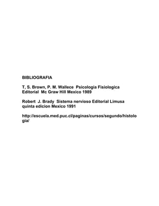 BIBLIOGRAFIA

T, S. Brown, P. M. Wallece Psicologia Fisiologica
Editorial Mc Graw Hill Mexico 1989

Robert J. Brady Sistema nervioso Editorial Limusa
quinta edicion Mexico 1991

http://escuela.med.puc.cl/paginas/cursos/segundo/histolo
gia/
 