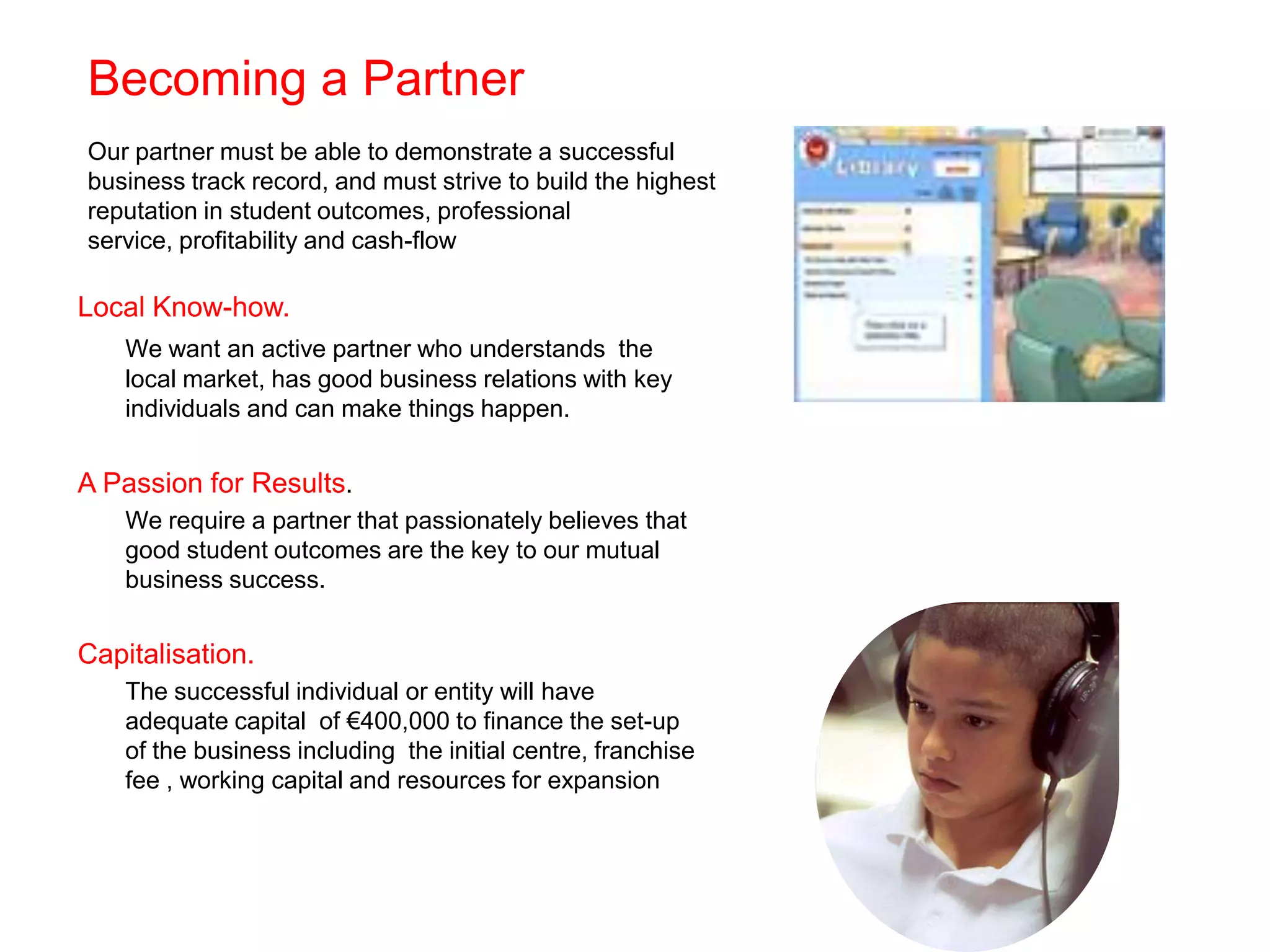 Becoming a Partner
Our partner must be able to demonstrate a successful
business track record, and must strive to build the highest
reputation in student outcomes, professional
service, profitability and cash-flow

Local Know-how.
    We want an active partner who understands the
    local market, has good business relations with key
    individuals and can make things happen.


A Passion for Results.
    We require a partner that passionately believes that
    good student outcomes are the key to our mutual
    business success.


Capitalisation.
    The successful individual or entity will have
    adequate capital of €400,000 to finance the set-up
    of the business including the initial centre, franchise
    fee , working capital and resources for expansion
 