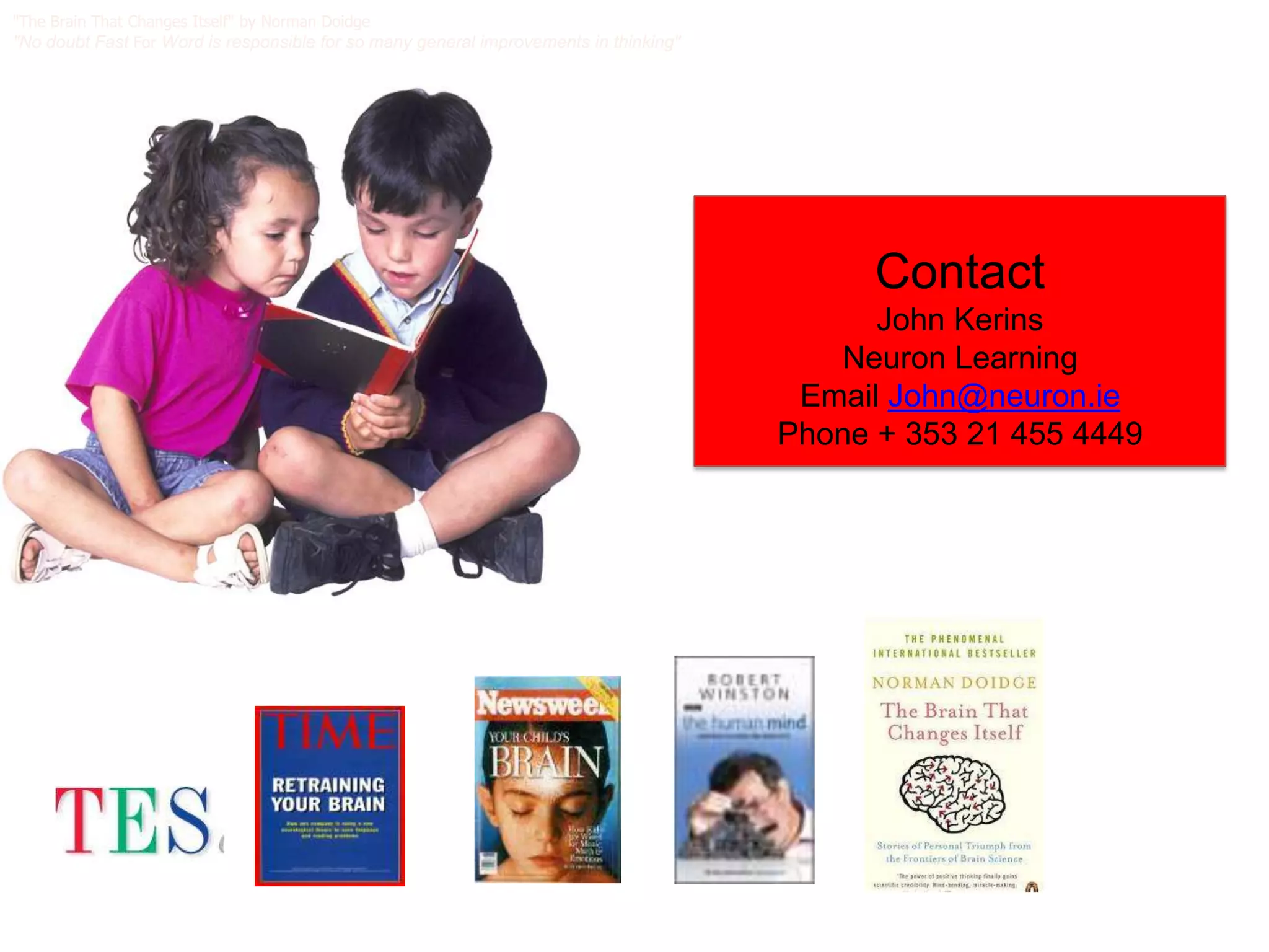 "The Brain That Changes Itself" by Norman Doidge
"No doubt Fast For Word is responsible for so many general improvements in thinking"




                                                                                             Contact
                                                                                             John Kerins
                                                                                          Neuron Learning
                                                                                        Email John@neuron.ie
                                                                                       Phone + 353 21 455 4449
 