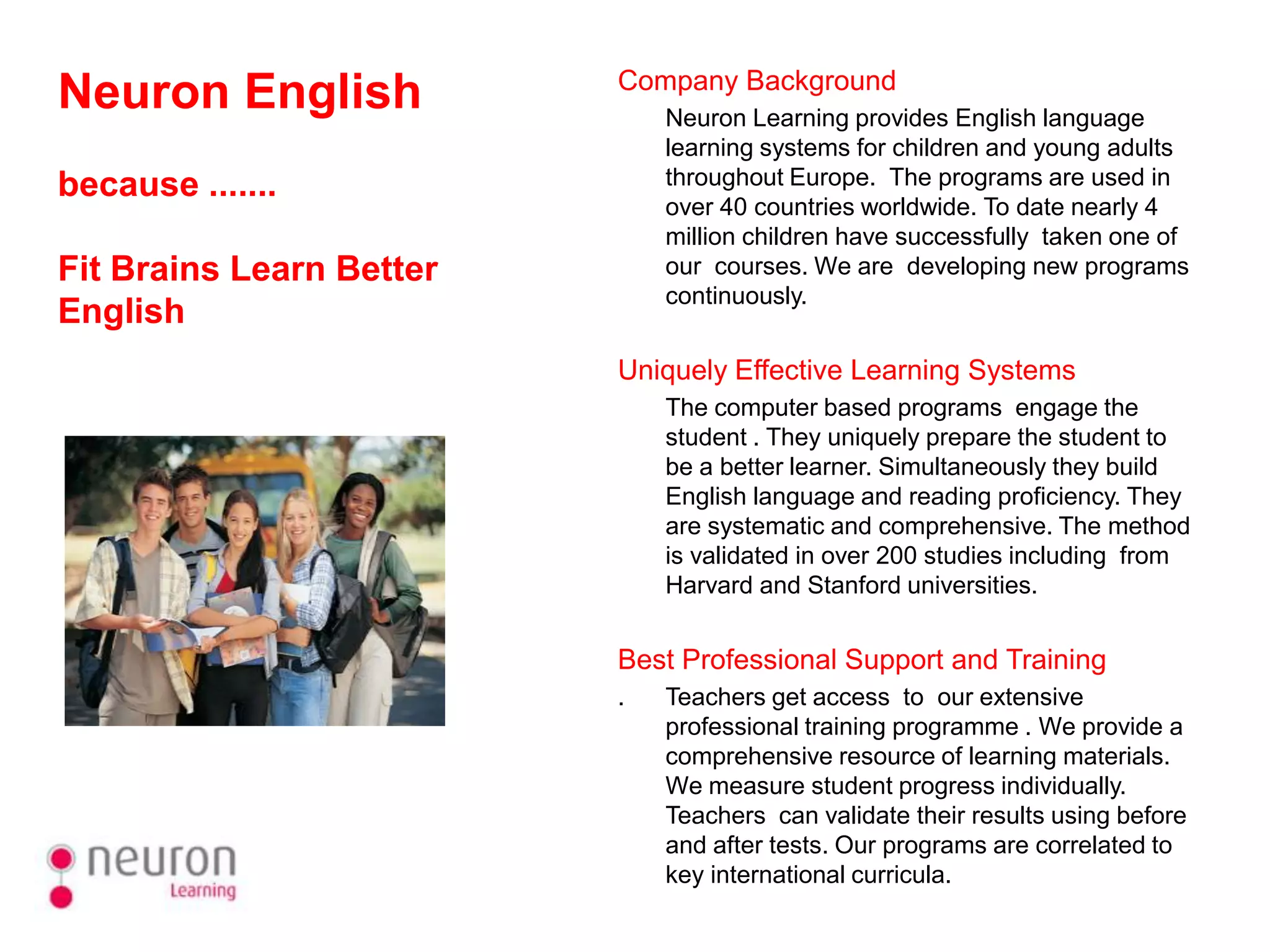 Company Background
Neuron English                Neuron Learning provides English language
                              learning systems for children and young adults
because .......               throughout Europe. The programs are used in
                              over 40 countries worldwide. To date nearly 4
                              million children have successfully taken one of
Fit Brains Learn Better       our courses. We are developing new programs
                              continuously.
English
                          Uniquely Effective Learning Systems
                              The computer based programs engage the
                              student . They uniquely prepare the student to
                              be a better learner. Simultaneously they build
                              English language and reading proficiency. They
                              are systematic and comprehensive. The method
                              is validated in over 200 studies including from
                              Harvard and Stanford universities.


                          Best Professional Support and Training
                          .   Teachers get access to our extensive
                              professional training programme . We provide a
                              comprehensive resource of learning materials.
                              We measure student progress individually.
                              Teachers can validate their results using before
                              and after tests. Our programs are correlated to
                              key international curricula.
 