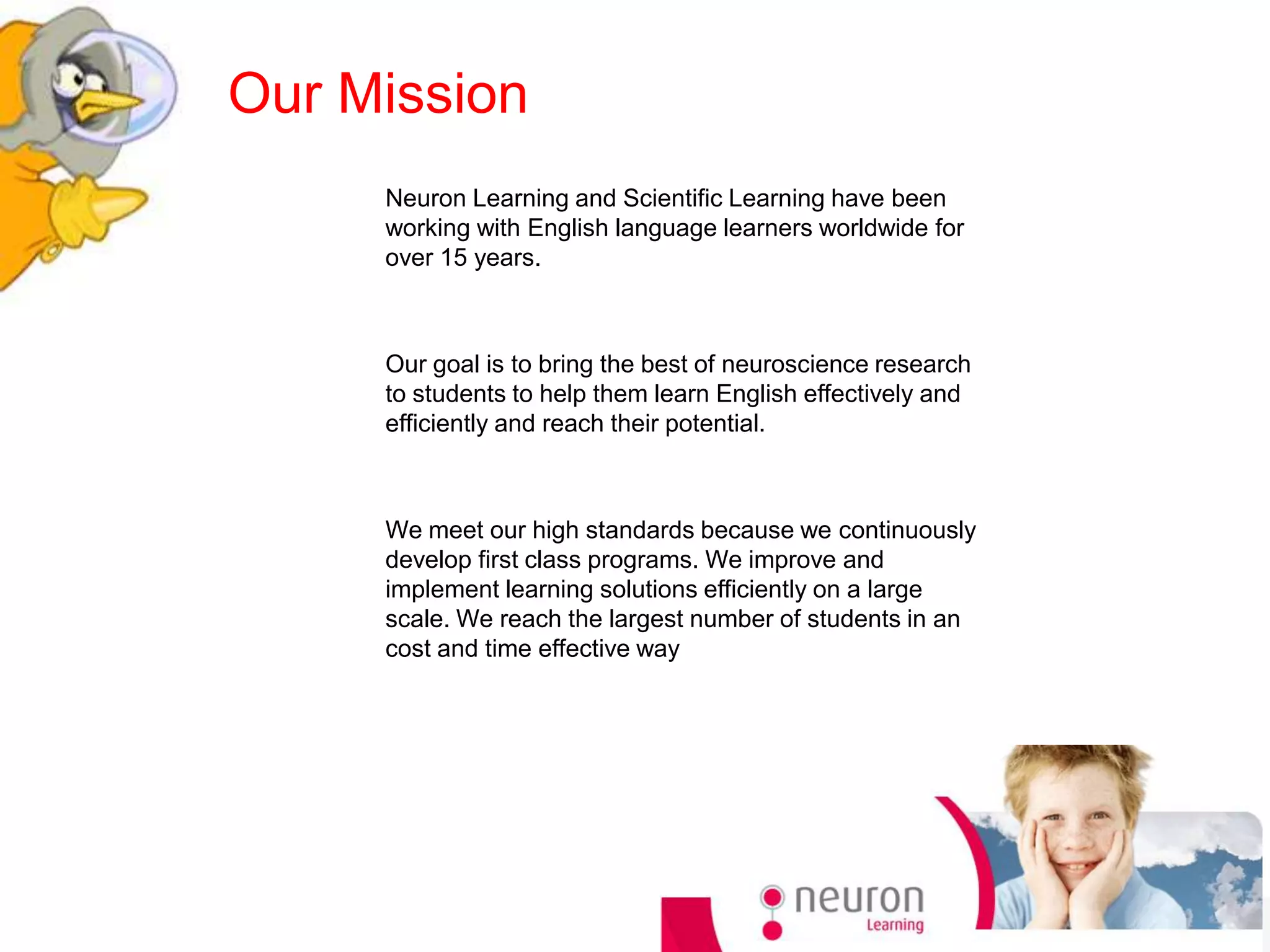 Our Mission
     Neuron Learning and Scientific Learning have been
     working with English language learners worldwide for
     over 15 years.



     Our goal is to bring the best of neuroscience research
     to students to help them learn English effectively and
     efficiently and reach their potential.



     We meet our high standards because we continuously
     develop first class programs. We improve and
     implement learning solutions efficiently on a large
     scale. We reach the largest number of students in an
     cost and time effective way
 