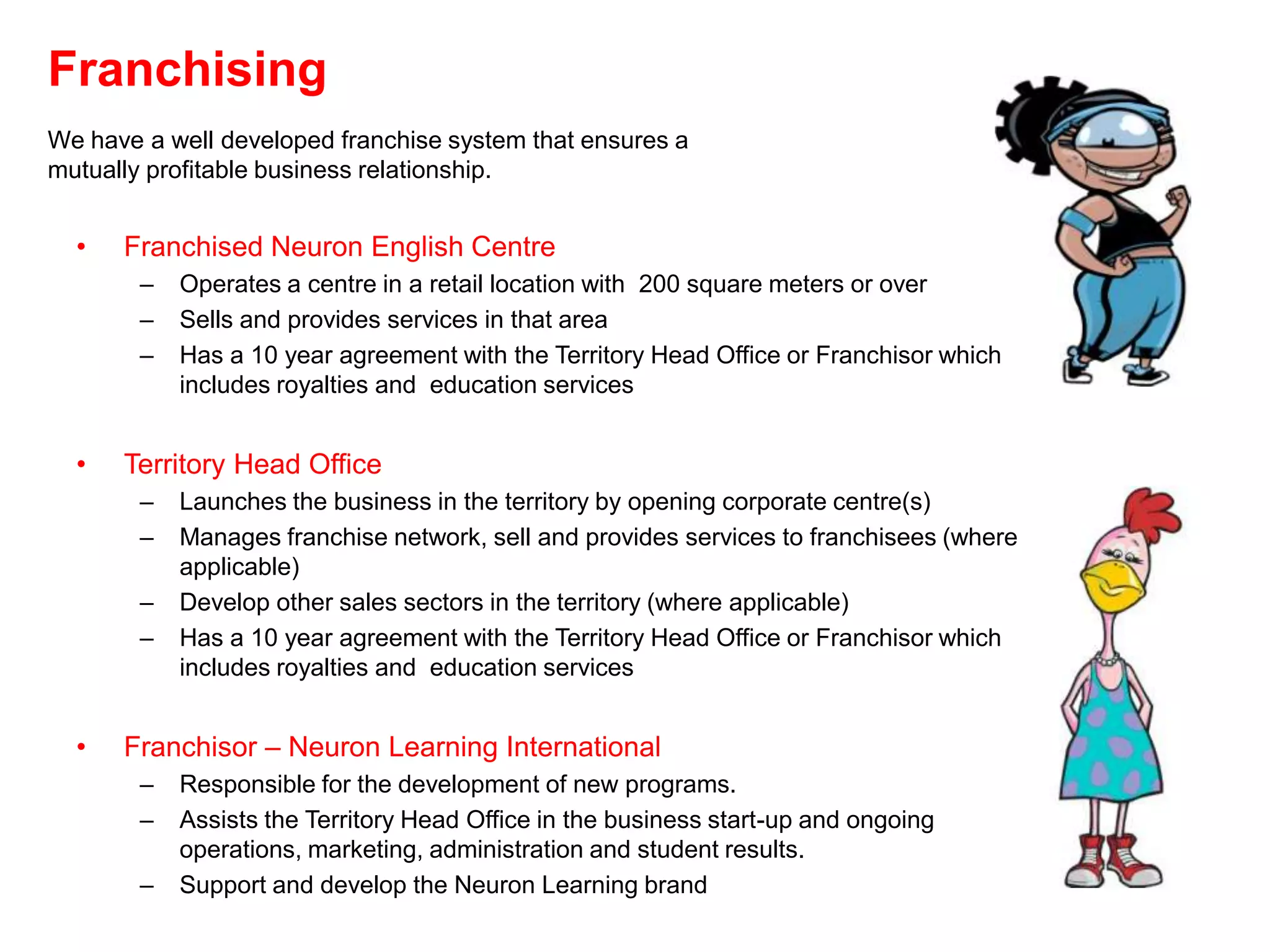 Franchising
We have a well developed franchise system that ensures a
mutually profitable business relationship.


  •   Franchised Neuron English Centre
        –   Operates a centre in a retail location with 200 square meters or over
        –   Sells and provides services in that area
        –   Has a 10 year agreement with the Territory Head Office or Franchisor which
            includes royalties and education services


  •   Territory Head Office
        –   Launches the business in the territory by opening corporate centre(s)
        –   Manages franchise network, sell and provides services to franchisees (where
            applicable)
        –   Develop other sales sectors in the territory (where applicable)
        –   Has a 10 year agreement with the Territory Head Office or Franchisor which
            includes royalties and education services


  •   Franchisor – Neuron Learning International
        –   Responsible for the development of new programs.
        –   Assists the Territory Head Office in the business start-up and ongoing
            operations, marketing, administration and student results.
        –   Support and develop the Neuron Learning brand
 