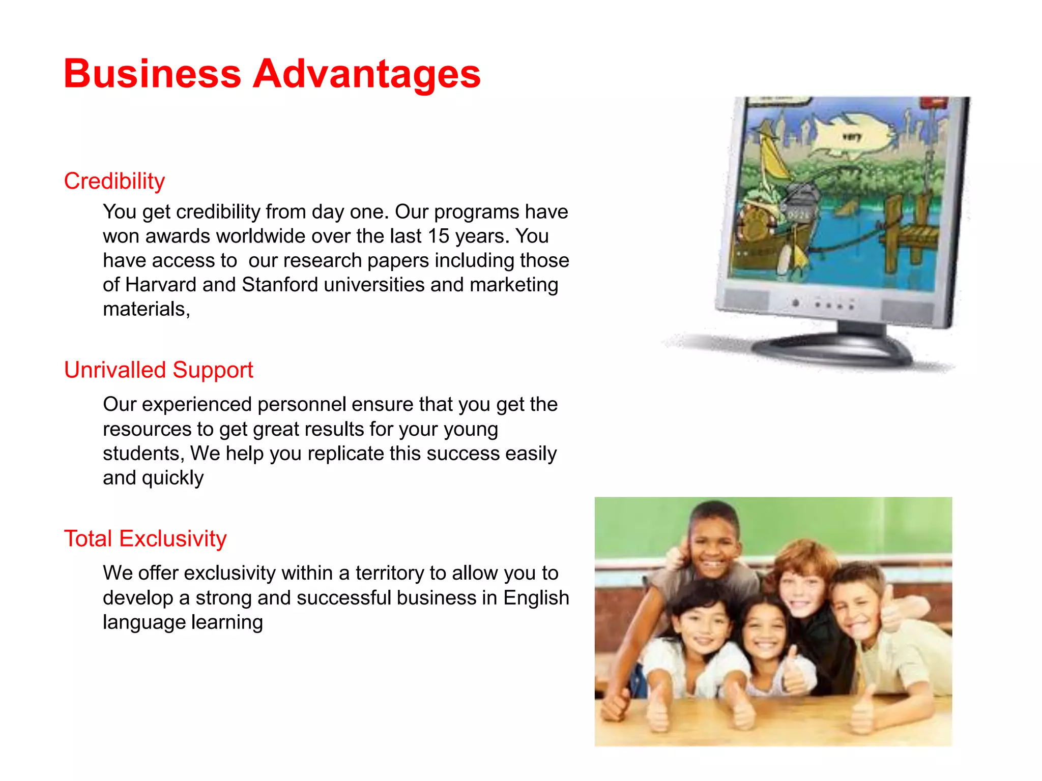 Business Advantages

Credibility
    You get credibility from day one. Our programs have
    won awards worldwide over the last 15 years. You
    have access to our research papers including those
    of Harvard and Stanford universities and marketing
    materials,


Unrivalled Support
    Our experienced personnel ensure that you get the
    resources to get great results for your young
    students, We help you replicate this success easily
    and quickly


Total Exclusivity
    We offer exclusivity within a territory to allow you to
    develop a strong and successful business in English
    language learning
 
