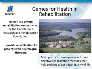 Games for Health in Rehabilitation 
Neuron is a private rehabilitation center owned by the Finnish Brain Research and Rehabilitation Foundation. 
-provide rehabilitation for patients with neurological disorders. 
Main goal is to develop new and more effective rehabilitation methods that help patients to get better quality of life  
