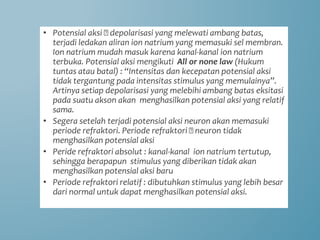 • Potensial aksi 🡪 depolarisasi yang melewati ambang batas,
terjadi ledakan aliran ion natrium yang memasuki sel membran.
Ion natrium mudah masuk karena kanal-kanal ion natrium
terbuka. Potensial aksi mengikuti All or none law (Hukum
tuntas atau batal) : “Intensitas dan kecepatan potensial aksi
tidak tergantung pada intensitas stimulus yang memulainya”.
Artinya setiap depolarisasi yang melebihi ambang batas eksitasi
pada suatu akson akan menghasilkan potensial aksi yang relatif
sama.
• Segera setelah terjadi potensial aksi neuron akan memasuki
periode refraktori. Periode refraktori 🡪 neuron tidak
menghasilkan potensial aksi
• Peride refraktori absolut : kanal-kanal ion natrium tertutup,
sehingga berapapun stimulus yang diberikan tidak akan
menghasilkan potensial aksi baru
• Periode refraktori relatif : dibutuhkan stimulus yang lebih besar
dari normal untuk dapat menghasilkan potensial aksi.
 