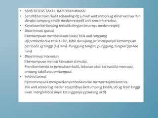 • SENSITIFITAS TAKTIL DAN DISKRIMINASI
• Sensitifitas taktil kulit sebanding dg jumlah unit sensori yg diinervasinya dan
derajat tumpang tindih medan reseptif unit sensori tersebut.
• Kepekaan berbanding terbalik dengan besarnya medan resptif.
• Diskriminasi spasial
🡪 kemampuan membedakan lokasi/ titik asal rangsang
Uji pembeda dua titik. Lidah, bibir dan ujung jari mempunyai kemampuan
pembeda yg tinggi (1-3 mm). Punggung tangan, punggung, tungkai (50-100
mm)
• Diskriminasi intensitas
🡪 kemampuan menilai kekuatan stimulus.
Menekan benda ke permukaan kulit, tekanan akan terasa bila mencapai
ambang taktil atau melampaui.
• Inhibisi lateral
🡪 fenomena utk menguatkan perbedaan dan mempertajam kontras.
Bila unit sensori yg medan reseptifnya bertumpang tindih, US yg lebih tinggi
akan menginhibisi sinyal tetangganya yg kurang aktif
 