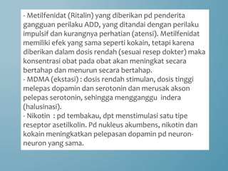 - Metilfenidat (Ritalin) yang diberikan pd penderita
gangguan perilaku ADD, yang ditandai dengan perilaku
impulsif dan kurangnya perhatian (atensi). Metilfenidat
memiliki efek yang sama seperti kokain, tetapi karena
diberikan dalam dosis rendah (sesuai resep dokter) maka
konsentrasi obat pada obat akan meningkat secara
bertahap dan menurun secara bertahap.
- MDMA (ekstasi) : dosis rendah stimulan, dosis tinggi
melepas dopamin dan serotonin dan merusak akson
pelepas serotonin, sehingga mengganggu indera
(halusinasi).
- Nikotin : pd tembakau, dpt menstimulasi satu tipe
reseptor asetilkolin. Pd nukleus akumbens, nikotin dan
kokain meningkatkan pelepasan dopamin pd neuron-
neuron yang sama.
 