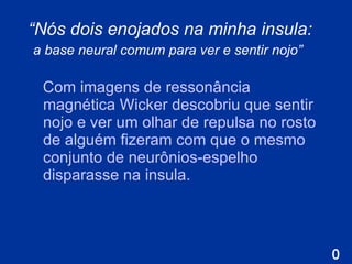 “ Nós dois enojados na minha insula:  a base neural comum para ver e sentir nojo”   Com imagens de  ressonância magnética Wicker descobriu que sentir nojo e ver um olhar de repulsa no rosto de alguém fizeram com que o mesmo conjunto de neurônios-espelho disparasse na insula . 
