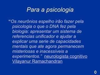 Para a psicologia “ O s neurônios espelho irão fazer pela psicologia o que o DNA fez pela biologia: apresentar um sistema de referencias unificador e ajudar a explicar uma serie de capacidades mentais que ate agora permanecem misteriosas e inacessíveis a experimentos.”   neurologista cognitivo Vilayanur Ramachandran 