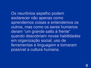 O s neurônios espelho podem esclarecer não apenas como aprendemos coisas e entendemos os outros, mas como os seres humanos deram “um grande salto à frente” quando descobriam novas habilidades em organização social, uso de ferramentas e linguagem e tornaram possível a cultura humana.  