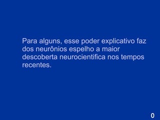 Para alguns, esse poder explicativo faz dos neurônios espelho a maior descoberta neurocientifica nos tempos recentes. 