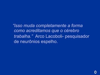 “ Isso muda completamente a forma como acreditamos que o cérebro trabalha.”   Arco  L acoboli- pesquisador de neurônios espelho. 