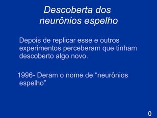 Descoberta dos  neurônios espelho Depois de replicar esse e outros experimentos perceberam que tinham descoberto algo novo .   1996 - Deram o nome de  “neurônios espelho” 