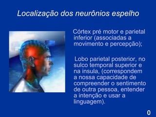 Localização dos neurônios espelho C órtex pré motor e parietal inferior  ( associadas a movimento e percepção ) ;  L obo parietal posterior, no sulco temporal superior e na insula,  ( correspondem a nossa capacidade de compreender o sentimento de outra pessoa, entender a intenção e usar a linguagem ) . 