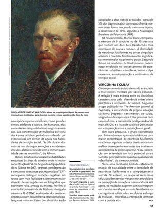 autorretrato, óleo sobre tela, vincent van gogh, 1887, instituto de arte de chicago




                                                                                                                                                                                     associados a altos índices de suicídio – cerca de
                                                                                                                                                                                     5% dos diagnosticados com esquizofrenia mor-
                                                                                                                                                                                     rem dessa forma; no caso do transtorno bipolar,
                                                                                                                                                                                     a estatística é de 19%, segundo a Associação
                                                                                                                                                                                     Brasileira de Psiquiatria (ABP).
                                                                                                                                                                                         O neurocientista Martin Brüne comparou
                                                                                                                                                                                     o cérebro de 9 suicidas ao de 30 pessoas
                                                                                                                                                                                     que tinham um dos dois transtornos mas
                                                                                                                                                                                     morreram de causas naturais. A densidade
                                                                                                                                                                                     de neurônios fusiformes no córtex cingulado
                                                                                                                                                                                     anterior e no córtex frontoinsular foi significa-
                                                                                                                                                                                     tivamente maior no primeiro grupo. Segundo
                                                                                                                                                                                     Brüne, os neurônios de Von Economo podem
                                                                                                                                                                                     estar envolvidos no processamento de expe-
                                                                                                                                                                                     riências subjetivas complexas, como culpa
                                                                                                                                                                                     excessiva, autodepreciação e sentimento de
                                                                                                                                                                                     rejeição social.

                                                                                                                                                                                     vergonha e culpa
                                                                                                                                                                                     O comportamento suicida tem sido associado
                                                                                                                                                                                     a transtornos mentais por vários estudos.
                                                                                                                                                                                     A relação é mais estreita entre os distúrbios
                                                                                                                                                                                     caracterizados pela alternância entre crises
                                                                                                                                                                                     psicóticas e intervalos de lucidez. Segundo
                                                                                                                                                                                     artigo publicado no The American Journal of
                                                                                                                                                                                     Psychiatry, a consciência da própria situação
                                                                                      O holandês Vincent Van Gogh atirou no próprio peito depois de passar anos
                                                                                      internado em instituições para doentes mentais; crises psicóticas são fator de risco
                                                                                                                                                                                     costuma despertar sentimentos de culpa,
                                                                                                                                                                                     vergonha e desesperança. Entre pessoas com
                                                                                      em espécies que se socializam, como grandes                                                    esquizofrenia, a prevalência de depressão é de
                                                                                      símios, elefantes e baleias. Em humanos, elas                                                  mais de 50%, e o risco de suicídio é 20% maior
                                                                                      aumentaram de quantidade ao longo da evolu-                                                    em comparação com a população em geral.
                                                                                      ção. Sua concentração se multiplica por volta                                                      Em outra pesquisa, o grupo coordenado
                                                                                      dos 4 anos de idade, período considerado por                                                   por Brüne observou que esquizofrênicos com
                                                                                      especialistas um divisor de águas nas habili-                                                  maior concentração de neurônios fusiformes
                                                                                      dades de intuição social. “A dificuldade dos                                                   no córtex cingulado anterior direito obtinham
                                                                                      autistas em distinguir emoções e estabelecer                                                   melhor desempenho em testes que avaliavam
                                                                                      vínculos afetivos coincide com a menor quan-                                                   a consciência da própria psicose. “Essa percep-
                                                                                      tidade desses neurônios”, diz Allman.                                                          ção tem se revelado um risco potencial para o
                                                                                          Outros estudos relacionaram as habilidades                                                 suicídio, principalmente quando a qualidade de
                                                                                      empáticas às áreas do cérebro onde há maior                                                    vida é baixa”, diz o neurocientista.
                                                                                      concentração de VENs. Segundo artigo publica-                  PARA SABER MAIS                     Seria uma conclusão limitada estabelecer
                                                                                      do na Science em 2003, pessoas com depressão                   Neuroanatomical correlates      relação de causalidade entre a densidade de
                                                                                      e transtorno de estresse pós-traumático (TEPT)                 of suicide in psychosis: the    neurônios fusiformes e o comportamento
                                                                                                                                                     role of Von Economo neurons.
                                                                                      conseguem distinguir emoções negativas em                      Martin Brüne, em PLoS ONE,      suicida. No entanto, as pesquisas com essas
                                                                                      rostos com mais facilidade e apresentam maior                  22 de junho de 2011.            células podem revelar mecanismos envolvidos
                                                                                      ativação dessas regiões ao ver fotografias que                 Por quê? Angústia e suicí-      na percepção de emoções e na consciência. Até
                                                                                                                                                     dio. Carol Ezzel, em Especial
                                                                                      exprimam raiva, ameaça ou tristeza. Por fim, o                 Scientific American – Em        agora, os resultados sugerem que elas integram
                                                                                      estudo da Universidade de Bochum, divulgado                    busca da consciência, no 40,    um circuito neural que sustenta faculdades so-
                                                                                                                                                     págs. 78-81.
                                                                                      na revista PLoS ONE, analisou tecidos cerebrais                                                ciocognitivas sofisticadas, esculpidas ao longo
                                                                                                                                                     Suicídio, uma morte evitá-
                                                                                      de pessoas com esquizofrenia e transtorno bipo-                vel. Humberto Corrêa e Sér-     da evolução – entre elas, a intenção de terminar
                                                                                      lar que se mataram. Esses dois distúrbios estão                gio Barrero. Atheneu, 2006.     com a própria vida.                           e
                                                                                                                                                                                                                                  m c


                                                                                                                                                                                                                                   59
 