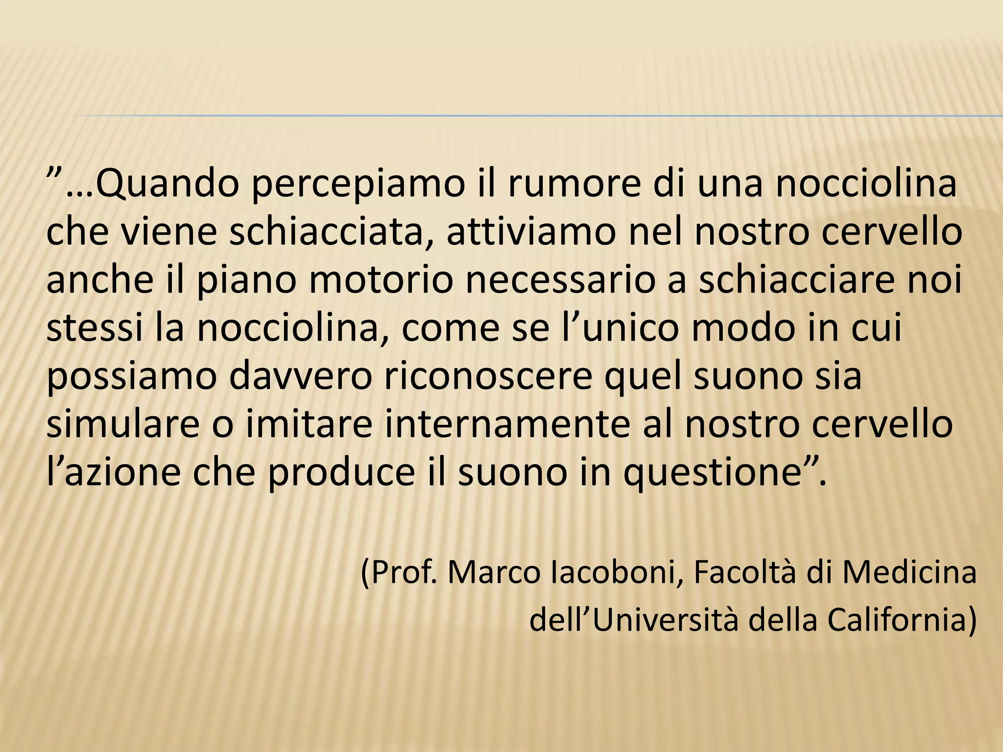 ”…Quando percepiamo il rumore di una nocciolina
che viene schiacciata, attiviamo nel nostro cervello
anche il piano motorio necessario a schiacciare noi
stessi la nocciolina, come se l’unico modo in cui
possiamo davvero riconoscere quel suono sia
simulare o imitare internamente al nostro cervello
l’azione che produce il suono in questione”.
(Prof. Marco Iacoboni, Facoltà di Medicina
dell’Università della California)
 