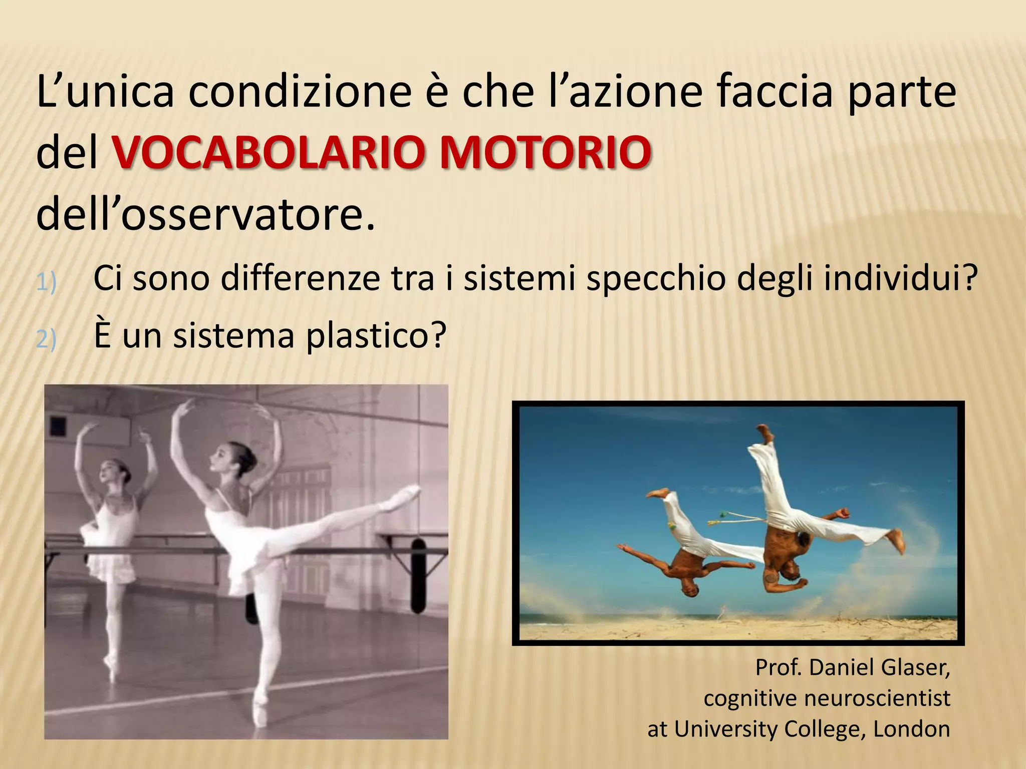 L’unica condizione è che l’azione faccia parte
del VOCABOLARIO MOTORIO
dell’osservatore.
1) Ci sono differenze tra i sistemi specchio degli individui?
2) È un sistema plastico?
Prof. Daniel Glaser,
cognitive neuroscientist
at University College, London
 