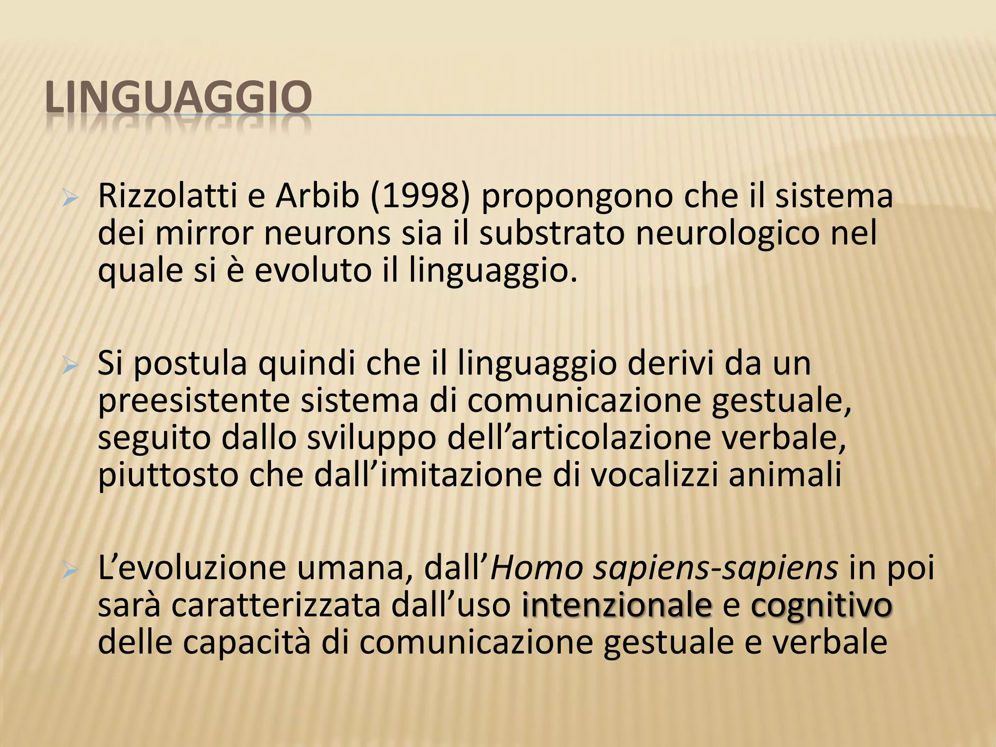 LINGUAGGIO
 Rizzolatti e Arbib (1998) propongono che il sistema
dei mirror neurons sia il substrato neurologico nel
quale si è evoluto il linguaggio.
 Si postula quindi che il linguaggio derivi da un
preesistente sistema di comunicazione gestuale,
seguito dallo sviluppo dell’articolazione verbale,
piuttosto che dall’imitazione di vocalizzi animali
 L’evoluzione umana, dall’Homo sapiens-sapiens in poi
sarà caratterizzata dall’uso intenzionale e cognitivo
delle capacità di comunicazione gestuale e verbale
 